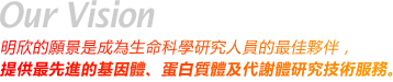 Our Vision - 明欣的願景是成為生命科學研究人員的最佳夥伴，提供最先進的基因體、蛋白質體及代謝體研究技術服務。